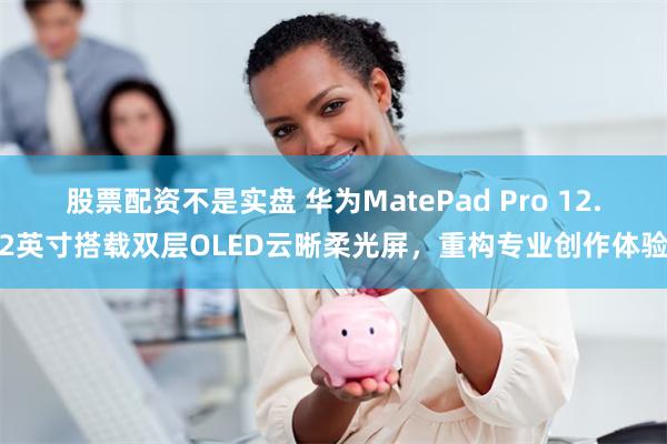 股票配资不是实盘 华为MatePad Pro 12.2英寸搭载双层OLED云晰柔光屏，重构专业创作体验