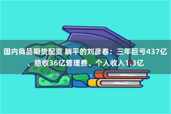 国内商品期货配资 躺平的刘彦春：三年巨亏437亿、稳收36亿管理费、个人收入1.3亿