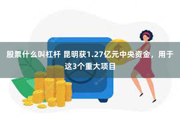 股票什么叫杠杆 昆明获1.27亿元中央资金，用于这3个重大项目