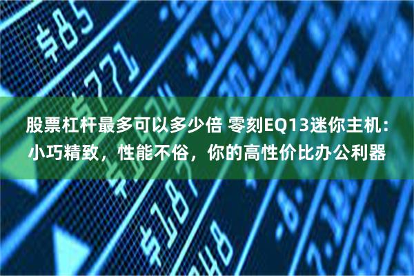 股票杠杆最多可以多少倍 零刻EQ13迷你主机：小巧精致，性能不俗，你的高性价比办公利器