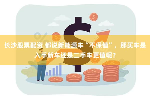 长沙股票配资 都说新能源车“不保值”，那买车是入手新车还是二手车更值呢？