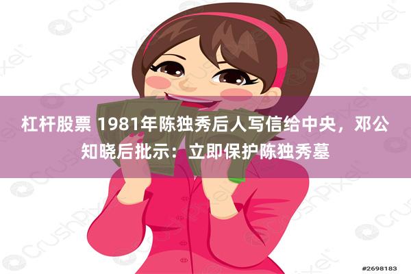 杠杆股票 1981年陈独秀后人写信给中央，邓公知晓后批示：立即保护陈独秀墓