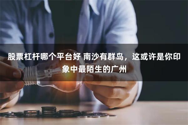 股票杠杆哪个平台好 南沙有群岛，这或许是你印象中最陌生的广州