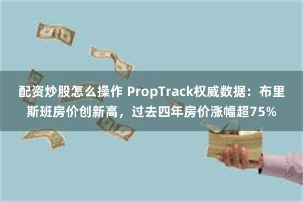 配资炒股怎么操作 PropTrack权威数据：布里斯班房价创新高，过去四年房价涨幅超75%