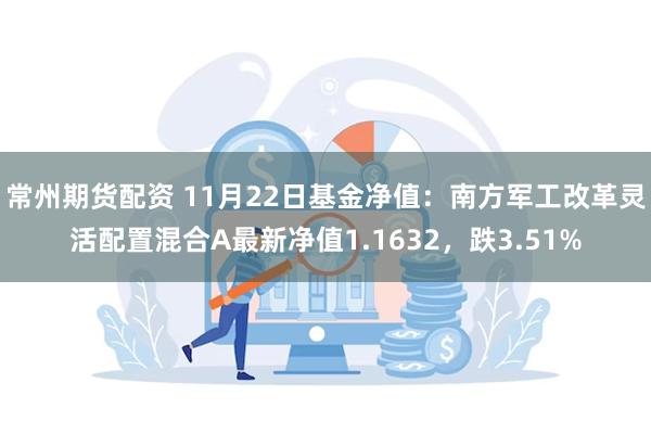 常州期货配资 11月22日基金净值：南方军工改革灵活配置混合A最新净值1.1632，跌3.51%