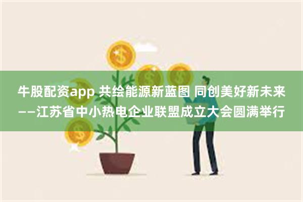 牛股配资app 共绘能源新蓝图 同创美好新未来——江苏省中小热电企业联盟成立大会圆满举行