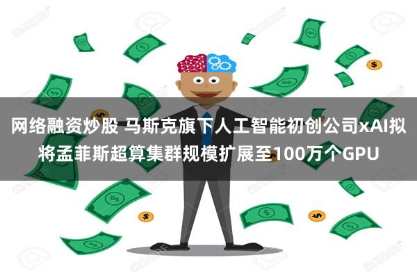 网络融资炒股 马斯克旗下人工智能初创公司xAI拟将孟菲斯超算集群规模扩展至100万个GPU