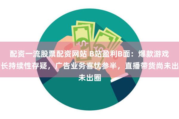 配资一流股票配资网站 B站盈利B面：爆款游戏增长持续性存疑，广告业务喜忧参半，直播带货尚未出圈