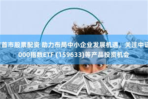 吉首市股票配资 助力布局中小企业发展机遇，关注中证1000指数ETF (159633)等产品投资机会