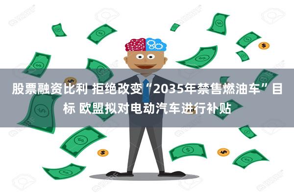 股票融资比利 拒绝改变“2035年禁售燃油车”目标 欧盟拟对电动汽车进行补贴