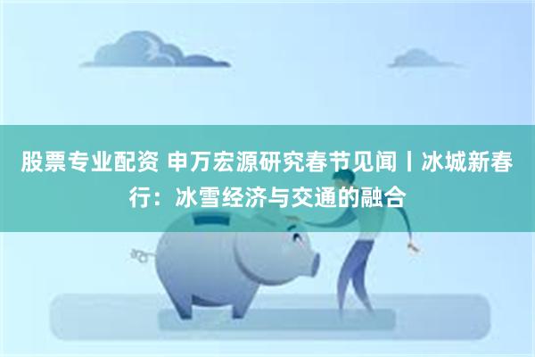 股票专业配资 申万宏源研究春节见闻丨冰城新春行：冰雪经济与交通的融合