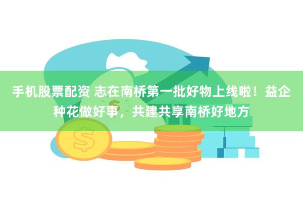 手机股票配资 志在南桥第一批好物上线啦！益企种花做好事，共建共享南桥好地方