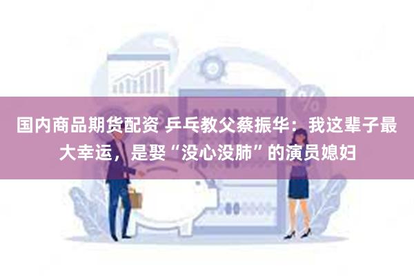 国内商品期货配资 乒乓教父蔡振华：我这辈子最大幸运，是娶“没心没肺”的演员媳妇