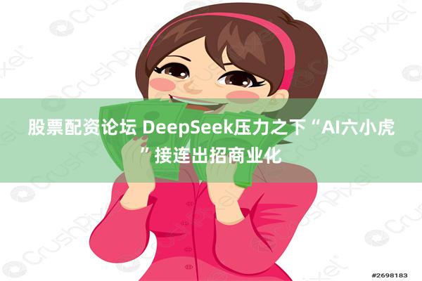 股票配资论坛 DeepSeek压力之下“AI六小虎”接连出招商业化