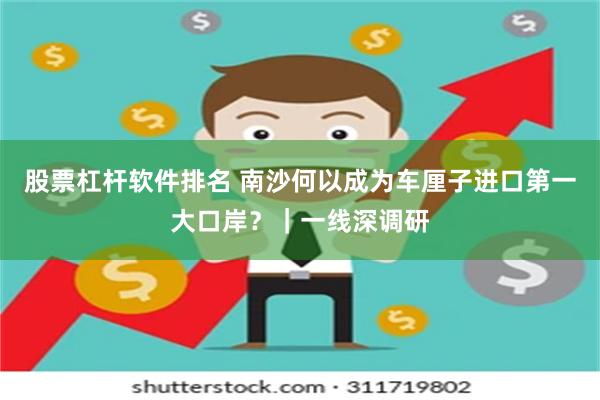 股票杠杆软件排名 南沙何以成为车厘子进口第一大口岸？｜一线深调研