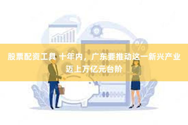 股票配资工具 十年内，广东要推动这一新兴产业迈上万亿元台阶