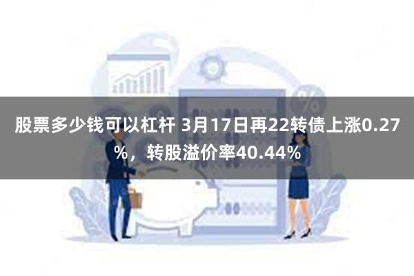 股票多少钱可以杠杆 3月17日再22转债上涨0.27%，转股溢价率40.44%