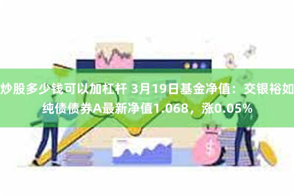 炒股多少钱可以加杠杆 3月19日基金净值：交银裕如纯债债券A最新净值1.068，涨0.05%